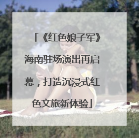《红色娘子军》海南驻场演出再启幕，打造沉浸式红色文旅新体验