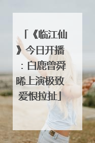 《临江仙》今日开播：白鹿曾舜晞上演极致爱恨拉扯