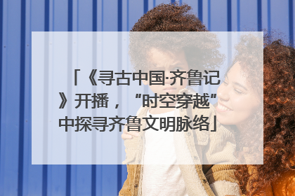 《寻古中国·齐鲁记》开播，“时空穿越”中探寻齐鲁文明脉络