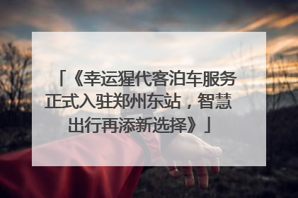 《幸运猩代客泊车服务正式入驻郑州东站，智慧出行再添新选择》