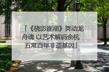 《桡影逐潮》舞动龙舟魂 以艺术解码余杭五常百年非遗基因