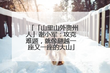 「山里山外贵州人」谢小军：攻克难题，就像翻越一座又一座的大山