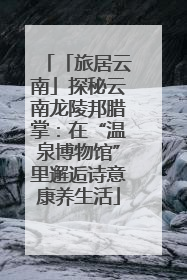 「旅居云南」探秘云南龙陵邦腊掌：在“温泉博物馆”里邂逅诗意康养生活