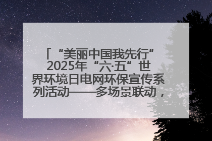 “美丽中国我先行” 2025年“六·五”世界环境日电网环保宣传系列活动——多场景联动，共筑生态发展新图景