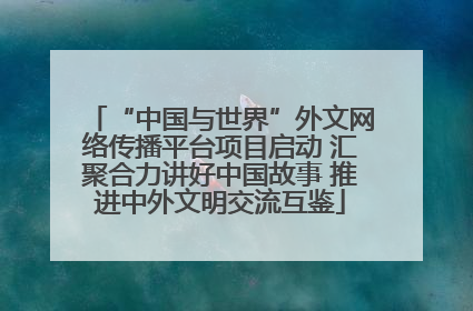 “中国与世界”外文网络传播平台项目启动 汇聚合力讲好中国故事 推进中外文明交流互鉴