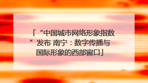 “中国城市网络形象指数”发布 南宁：数字传播与国际形象的西部窗口