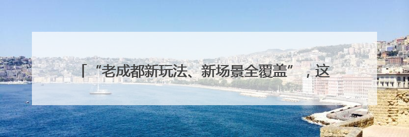 “老成都新玩法、新场景全覆盖”，这个暑期成都将上新大量新兴文旅场景