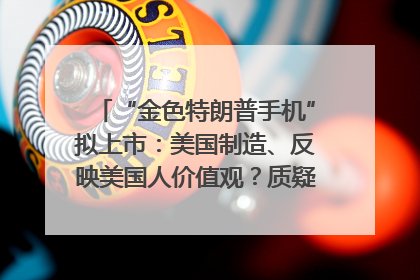 “金色特朗普手机”拟上市：美国制造、反映美国人价值观？质疑者：像天方夜谭