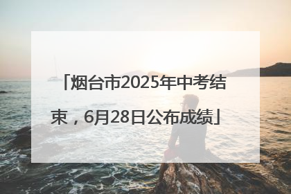 烟台市2025年中考结束，6月28日公布成绩