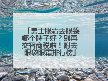 男士眼霜去眼袋哪个牌子好？别再交智商税啦！附去眼袋眼霜排行榜