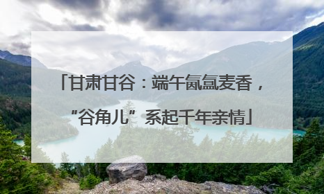 甘肃甘谷：端午氤氲麦香，“谷角儿”系起千年亲情