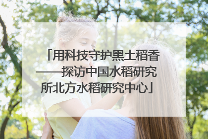 用科技守护黑土稻香——探访中国水稻研究所北方水稻研究中心