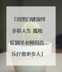 用黑白键演绎多彩人生 孤独症钢琴老师用音乐疗愈更多人