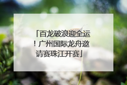 百龙破浪迎全运！广州国际龙舟邀请赛珠江开赛