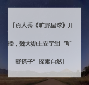 真人秀《旷野星球》开播，魏大勋王安宇组“旷野搭子”探索自然