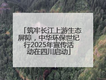 筑牢长江上游生态屏障，中华环保世纪行2025年宣传活动在四川启动