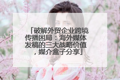 破解外贸企业跨境传播困局：海外媒体发稿的三大战略价值，媒介盒子分享