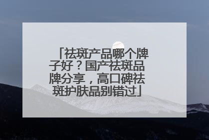祛斑产品哪个牌子好？国产祛斑品牌分享，高口碑祛斑护肤品别错过