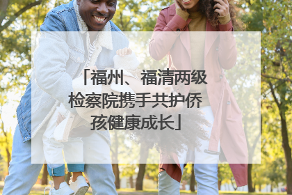 福州、福清两级检察院携手共护侨孩健康成长