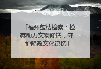 福州鼓楼检察：检察助力文物修缮，守护船政文化记忆