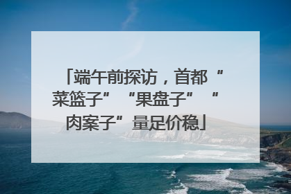 端午前探访，首都“菜篮子”“果盘子”“肉案子”量足价稳