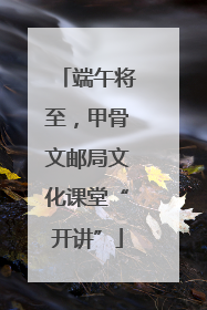 端午将至，甲骨文邮局文化课堂“开讲”