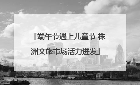 端午节遇上儿童节 株洲文旅市场活力迸发