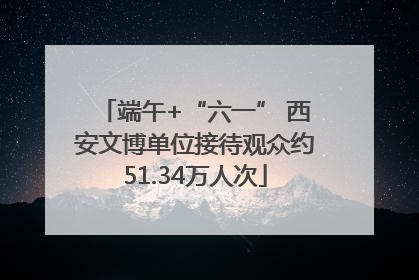 端午+“六一” 西安文博单位接待观众约51.34万人次