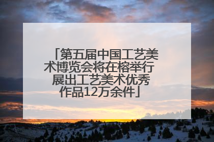 第五届中国工艺美术博览会将在榕举行 展出工艺美术优秀作品12万余件
