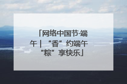 网络中国节·端午｜“香”约端午 “粽”享快乐