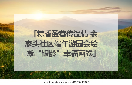 粽香盈巷传温情 余家头社区端午游园会绘就“银龄”幸福画卷