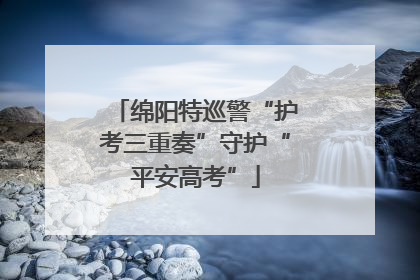 绵阳特巡警“护考三重奏”守护“平安高考”