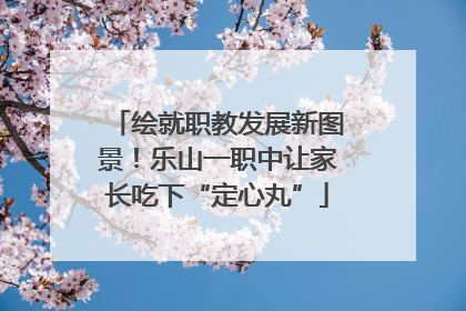 绘就职教发展新图景！乐山一职中让家长吃下“定心丸”