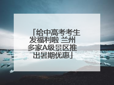 给中高考考生发福利啦 兰州多家A级景区推出暑期优惠