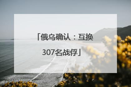 俄乌确认：互换307名战俘
