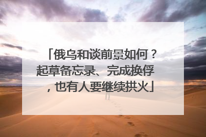 俄乌和谈前景如何？起草备忘录、完成换俘，也有人要继续拱火