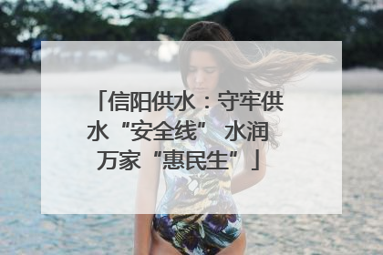 信阳供水：守牢供水“安全线” 水润万家“惠民生”