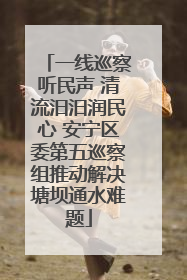 一线巡察听民声 清流汨汨润民心 安宁区委第五巡察组推动解决塘坝通水难题