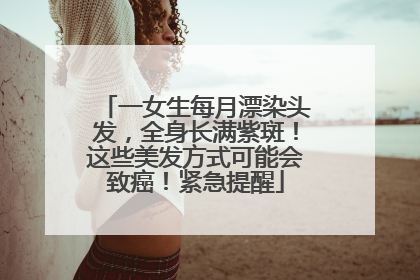 一女生每月漂染头发，全身长满紫斑！这些美发方式可能会致癌！紧急提醒