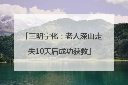 三明宁化：老人深山走失10天后成功获救