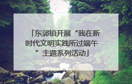 东郭镇开展“我在新时代文明实践所过端午”主题系列活动