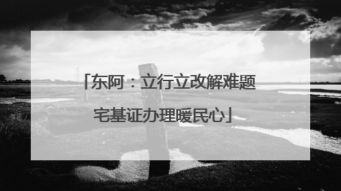 东阿：立行立改解难题 宅基证办理暖民心