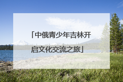 中俄青少年吉林开启文化交流之旅