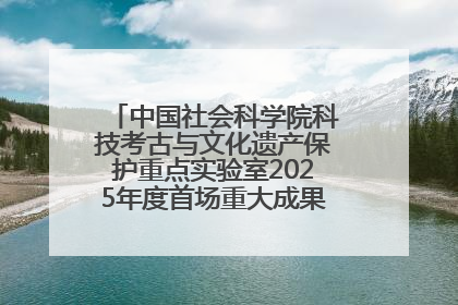 中国社会科学院科技考古与文化遗产保护重点实验室2025年度首场重大成果发布会在京举行