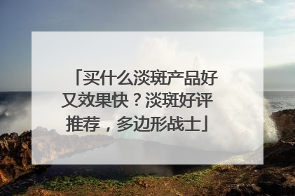 买什么淡斑产品好又效果快？淡斑好评推荐，多边形战士