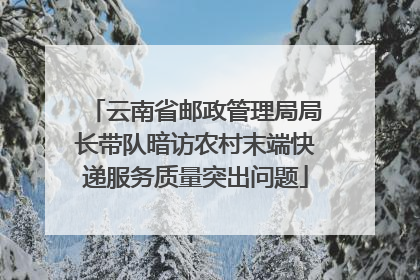 云南省邮政管理局局长带队暗访农村末端快递服务质量突出问题