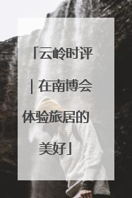 云岭时评｜在南博会体验旅居的美好