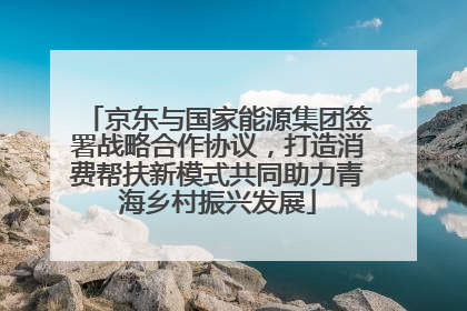 京东与国家能源集团签署战略合作协议，打造消费帮扶新模式共同助力青海乡村振兴发展