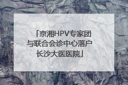 京湘HPV专家团与联合会诊中心落户长沙大医医院