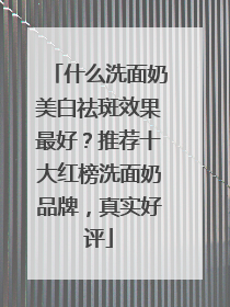 什么洗面奶美白祛斑效果最好？推荐十大红榜洗面奶品牌，真实好评